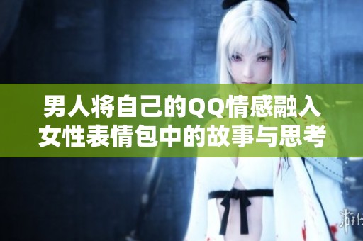 男人将自己的QQ情感融入女性表情包中的故事与思考