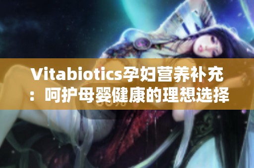 Vitabiotics孕妇营养补充：呵护母婴健康的理想选择