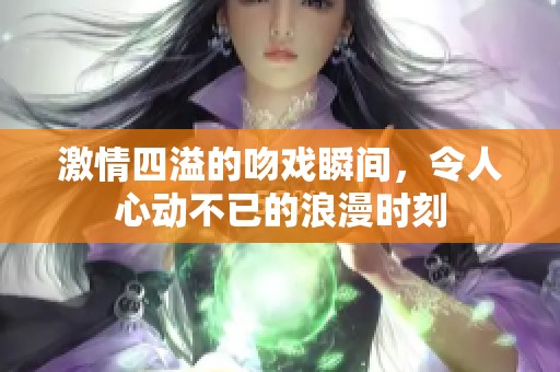 激情四溢的吻戏瞬间，令人心动不已的浪漫时刻