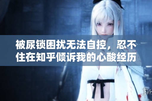 被尿锁困扰无法自控，忍不住在知乎倾诉我的心酸经历