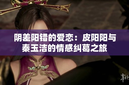 阴差阳错的爱恋：皮阳阳与秦玉洁的情感纠葛之旅