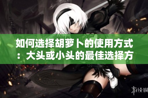 如何选择胡萝卜的使用方式：大头或小头的最佳选择方法