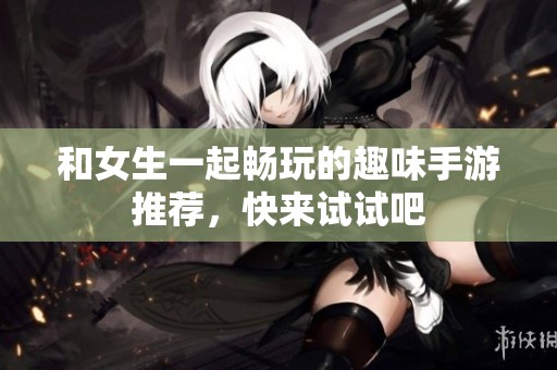 和女生一起畅玩的趣味手游推荐，快来试试吧
