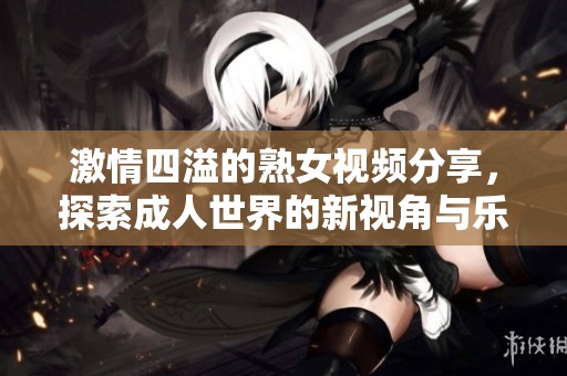 激情四溢的熟女视频分享，探索成人世界的新视角与乐趣