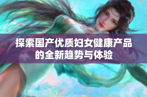 探索国产优质妇女健康产品的全新趋势与体验