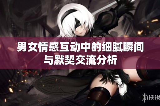 男女情感互动中的细腻瞬间与默契交流分析