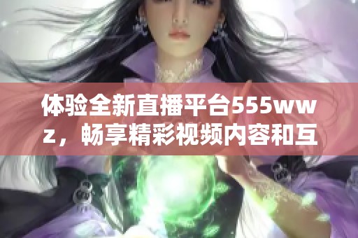 体验全新直播平台555wwz，畅享精彩视频内容和互动乐趣
