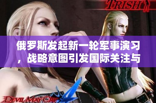 俄罗斯发起新一轮军事演习，战略意图引发国际关注与讨论