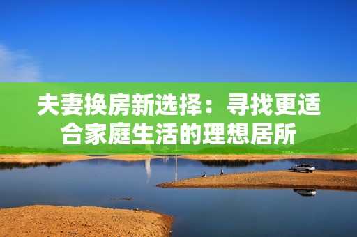 夫妻换房新选择：寻找更适合家庭生活的理想居所