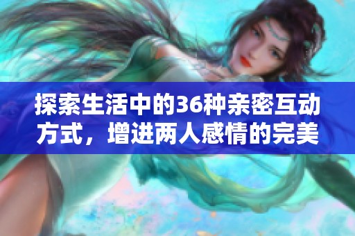探索生活中的36种亲密互动方式，增进两人感情的完美指南