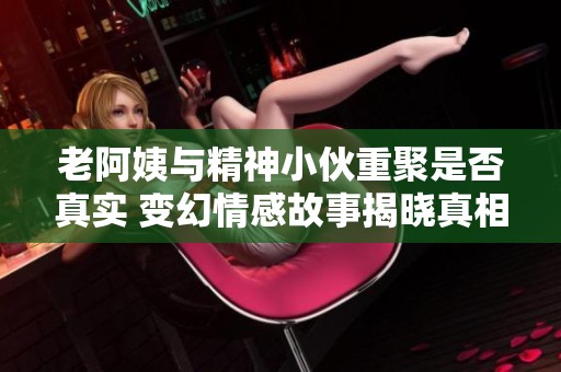 老阿姨与精神小伙重聚是否真实 变幻情感故事揭晓真相