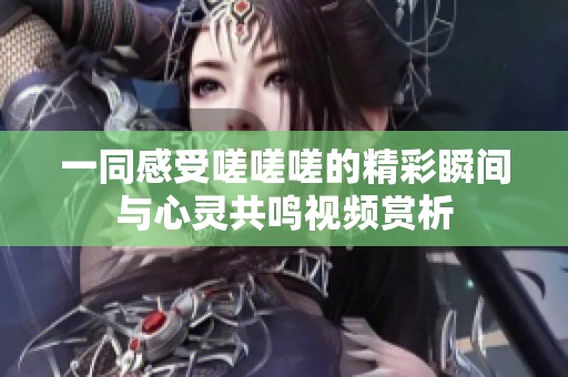 一同感受嗟嗟嗟的精彩瞬间与心灵共鸣视频赏析