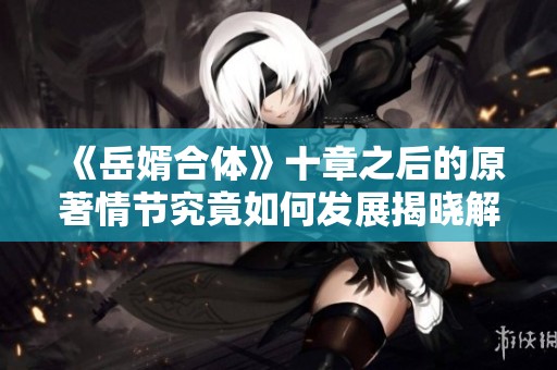 《岳婿合体》十章之后的原著情节究竟如何发展揭晓解析