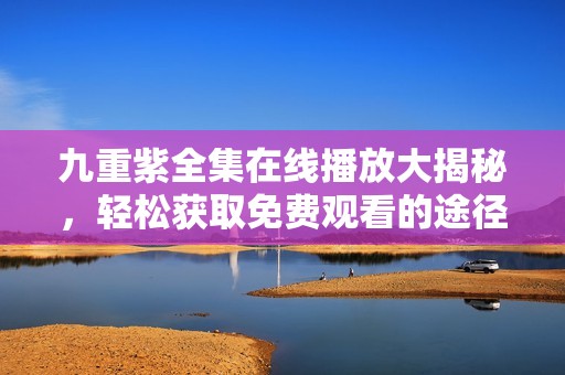 九重紫全集在线播放大揭秘，轻松获取免费观看的途径与方法