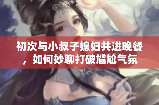 初次与小叔子媳妇共进晚餐，如何妙聊打破尴尬气氛