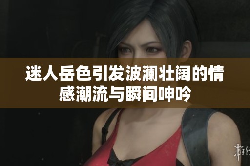 迷人岳色引发波澜壮阔的情感潮流与瞬间呻吟