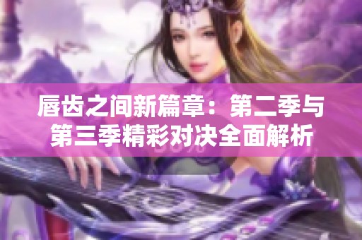 唇齿之间新篇章：第二季与第三季精彩对决全面解析