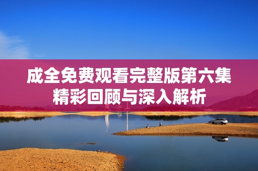 成全免费观看完整版第六集精彩回顾与深入解析