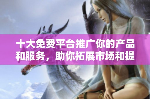 十大免费平台推广你的产品和服务，助你拓展市场和提升知名度