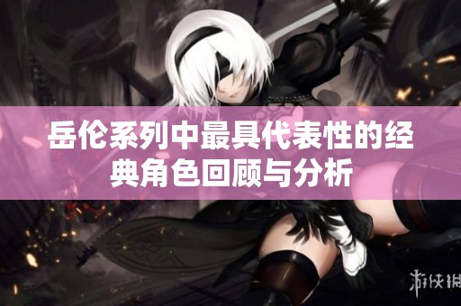 岳伦系列中最具代表性的经典角色回顾与分析