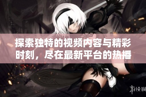 探索独特的视频内容与精彩时刻，尽在最新平台的热播系列！