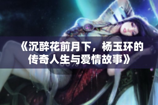 《沉醉花前月下，杨玉环的传奇人生与爱情故事》