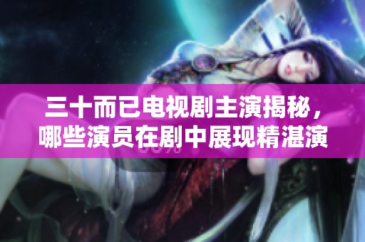三十而已电视剧主演揭秘，哪些演员在剧中展现精湛演技