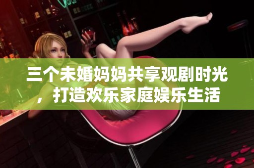 三个未婚妈妈共享观剧时光，打造欢乐家庭娱乐生活