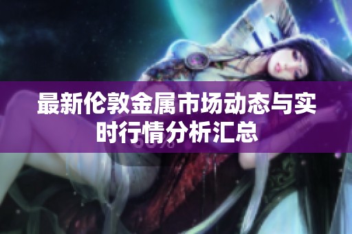 最新伦敦金属市场动态与实时行情分析汇总