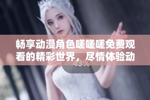 畅享动漫角色嗟嗟嗟免费观看的精彩世界，尽情体验动漫魅力