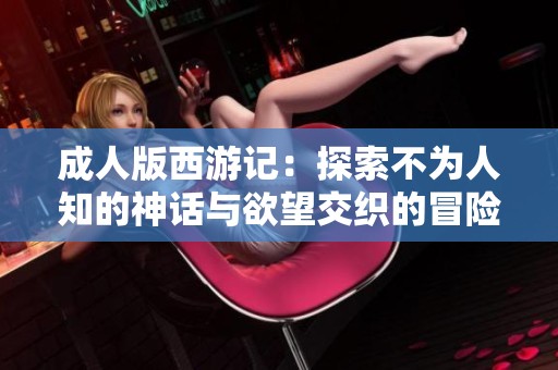 成人版西游记：探索不为人知的神话与欲望交织的冒险旅程