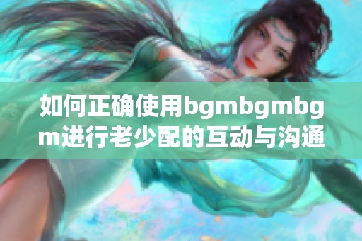 如何正确使用bgmbgmbgm进行老少配的互动与沟通技巧