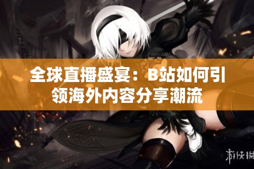全球直播盛宴：B站如何引领海外内容分享潮流