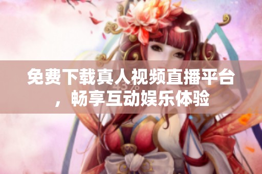 免费下载真人视频直播平台，畅享互动娱乐体验