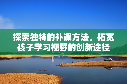 探索独特的补课方法，拓宽孩子学习视野的创新途径