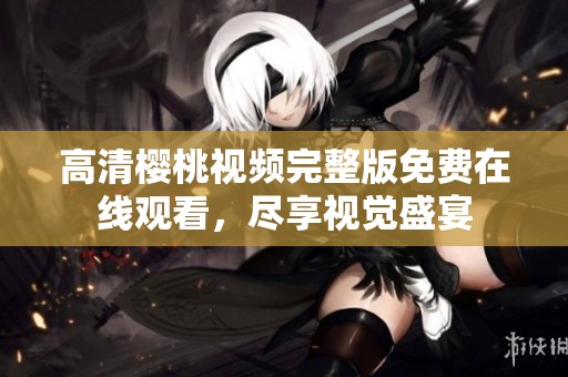 高清樱桃视频完整版免费在线观看，尽享视觉盛宴