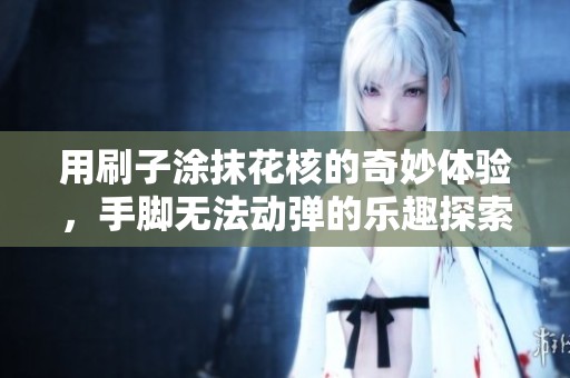 用刷子涂抹花核的奇妙体验，手脚无法动弹的乐趣探索