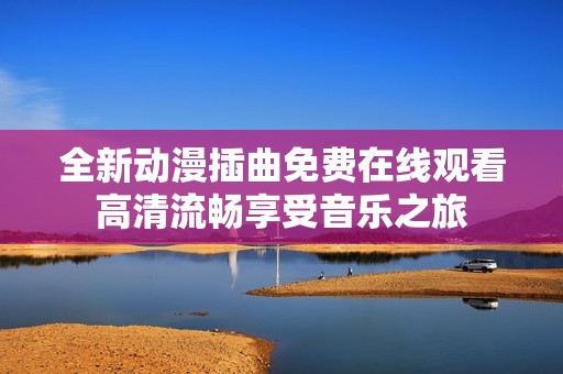 全新动漫插曲免费在线观看高清流畅享受音乐之旅