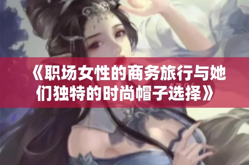 《职场女性的商务旅行与她们独特的时尚帽子选择》