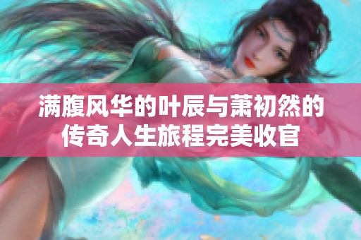 满腹风华的叶辰与萧初然的传奇人生旅程完美收官