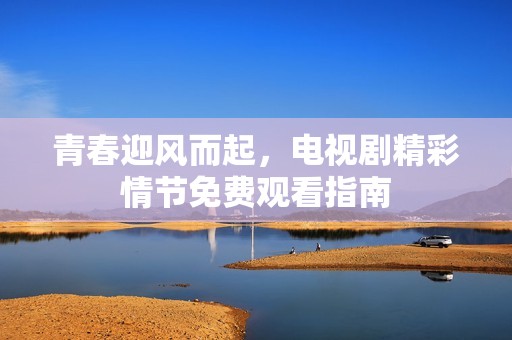 青春迎风而起，电视剧精彩情节免费观看指南
