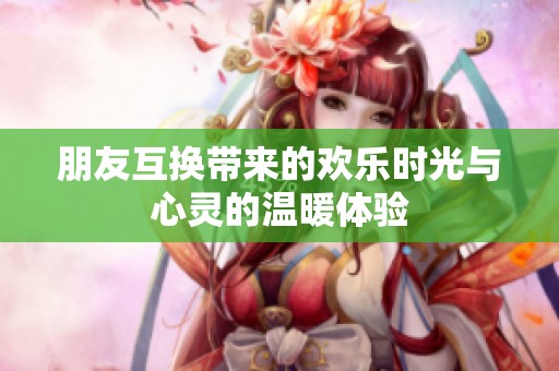 朋友互换带来的欢乐时光与心灵的温暖体验