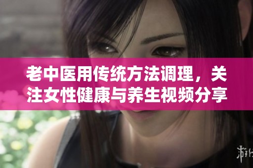 老中医用传统方法调理，关注女性健康与养生视频分享