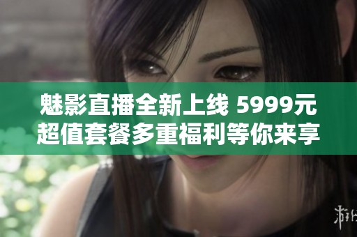 魅影直播全新上线 5999元超值套餐多重福利等你来享
