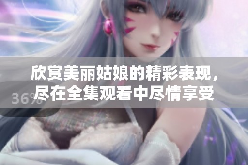 欣赏美丽姑娘的精彩表现，尽在全集观看中尽情享受