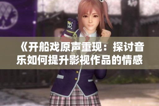 《开船戏原声重现：探讨音乐如何提升影视作品的情感表达》