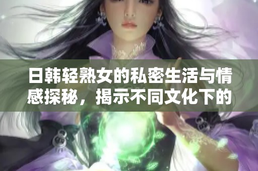 日韩轻熟女的私密生活与情感探秘，揭示不同文化下的爱情观