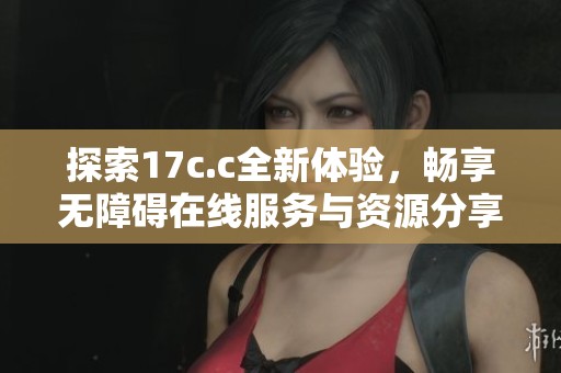 探索17c.c全新体验，畅享无障碍在线服务与资源分享