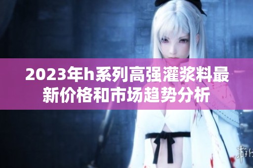 2023年h系列高强灌浆料最新价格和市场趋势分析