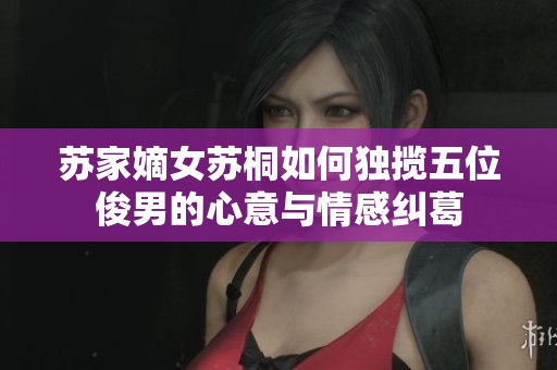 苏家嫡女苏桐如何独揽五位俊男的心意与情感纠葛